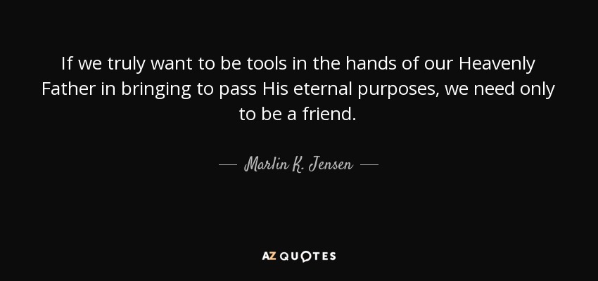 If we truly want to be tools in the hands of our Heavenly Father in bringing to pass His eternal purposes, we need only to be a friend. - Marlin K. Jensen