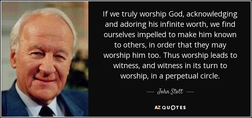 If we truly worship God, acknowledging and adoring his infinite worth, we find ourselves impelled to make him known to others, in order that they may worship him too. Thus worship leads to witness, and witness in its turn to worship, in a perpetual circle. - John Stott
