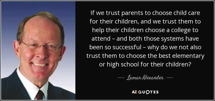 If we trust parents to choose child care for their children, and we trust them to help their children choose a college to attend – and both those systems have been so successful – why do we not also trust them to choose the best elementary or high school for their children? - Lamar Alexander