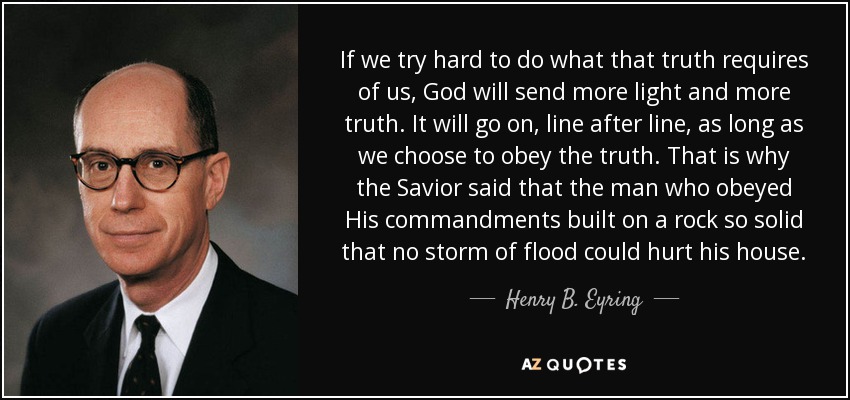 If we try hard to do what that truth requires of us, God will send more light and more truth. It will go on, line after line, as long as we choose to obey the truth. That is why the Savior said that the man who obeyed His commandments built on a rock so solid that no storm of flood could hurt his house. - Henry B. Eyring