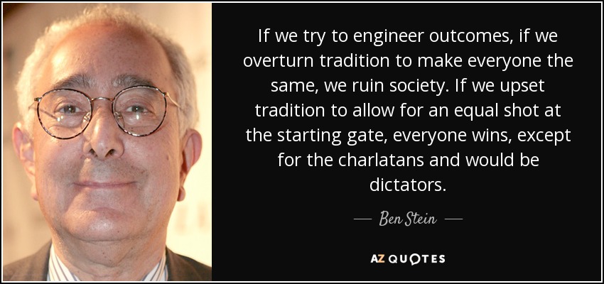 If we try to engineer outcomes, if we overturn tradition to make everyone the same, we ruin society. If we upset tradition to allow for an equal shot at the starting gate, everyone wins, except for the charlatans and would be dictators. - Ben Stein