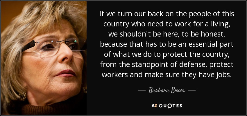 If we turn our back on the people of this country who need to work for a living, we shouldn't be here, to be honest, because that has to be an essential part of what we do to protect the country, from the standpoint of defense, protect workers and make sure they have jobs. - Barbara Boxer