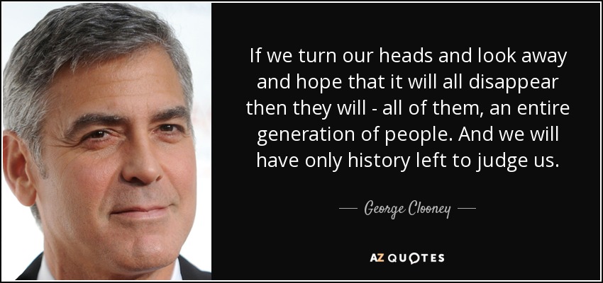 If we turn our heads and look away and hope that it will all disappear then they will - all of them, an entire generation of people. And we will have only history left to judge us. - George Clooney