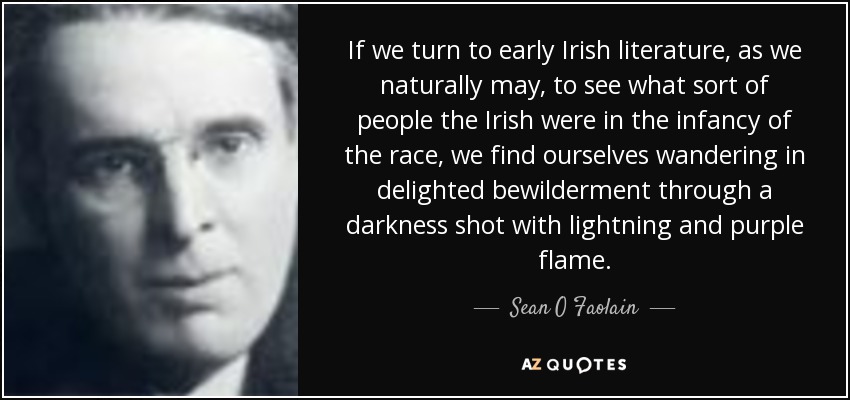 If we turn to early Irish literature, as we naturally may, to see what sort of people the Irish were in the infancy of the race, we find ourselves wandering in delighted bewilderment through a darkness shot with lightning and purple flame. - Sean O Faolain