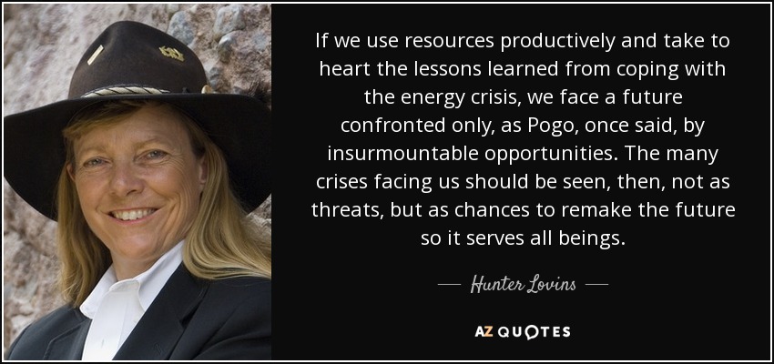 If we use resources productively and take to heart the lessons learned from coping with the energy crisis, we face a future confronted only, as Pogo, once said, by insurmountable opportunities. The many crises facing us should be seen, then, not as threats, but as chances to remake the future so it serves all beings. - Hunter Lovins