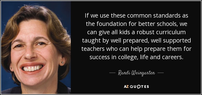 If we use these common standards as the foundation for better schools, we can give all kids a robust curriculum taught by well prepared, well supported teachers who can help prepare them for success in college, life and careers. - Randi Weingarten