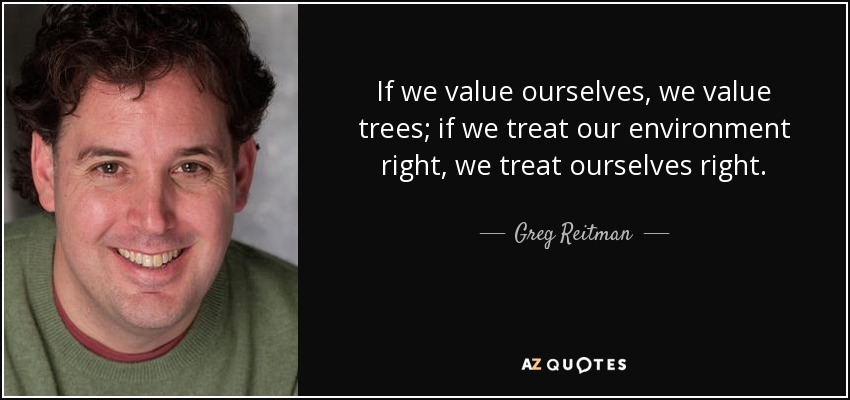 If we value ourselves, we value trees; if we treat our environment right, we treat ourselves right. - Greg Reitman