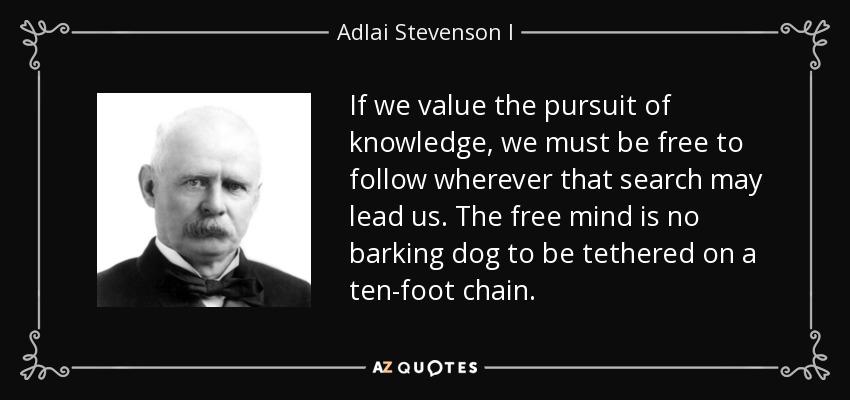 If we value the pursuit of knowledge, we must be free to follow wherever that search may lead us. The free mind is no barking dog to be tethered on a ten-foot chain. - Adlai Stevenson I