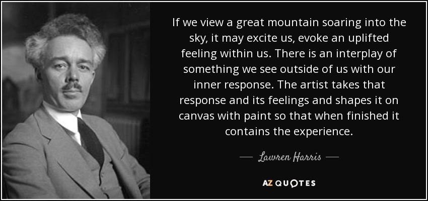 If we view a great mountain soaring into the sky, it may excite us, evoke an uplifted feeling within us. There is an interplay of something we see outside of us with our inner response. The artist takes that response and its feelings and shapes it on canvas with paint so that when finished it contains the experience. - Lawren Harris