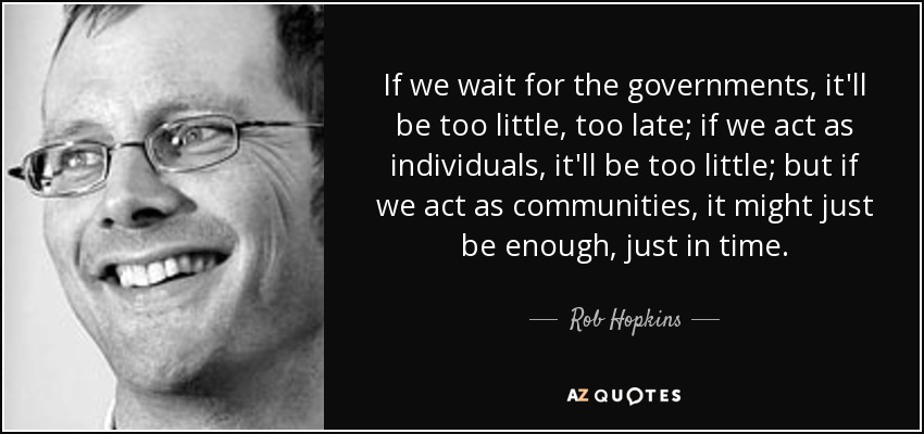 If we wait for the governments, it'll be too little, too late; if we act as individuals, it'll be too little; but if we act as communities, it might just be enough, just in time. - Rob Hopkins