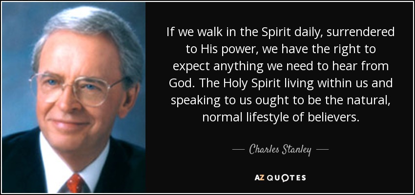 If we walk in the Spirit daily, surrendered to His power, we have the right to expect anything we need to hear from God. The Holy Spirit living within us and speaking to us ought to be the natural, normal lifestyle of believers. - Charles Stanley