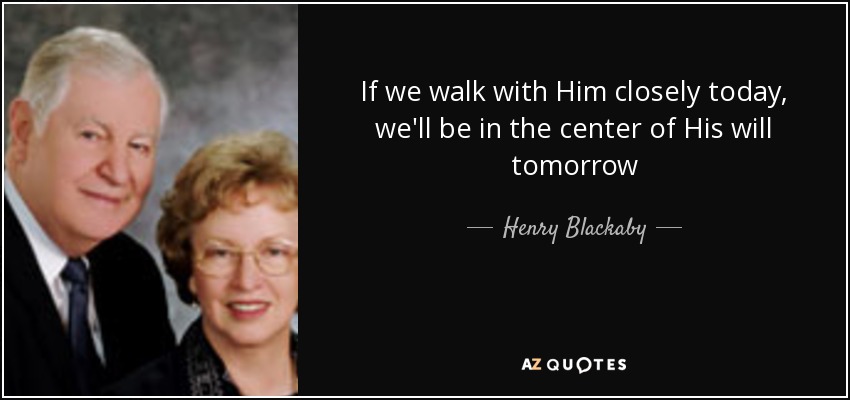 If we walk with Him closely today, we'll be in the center of His will tomorrow - Henry Blackaby