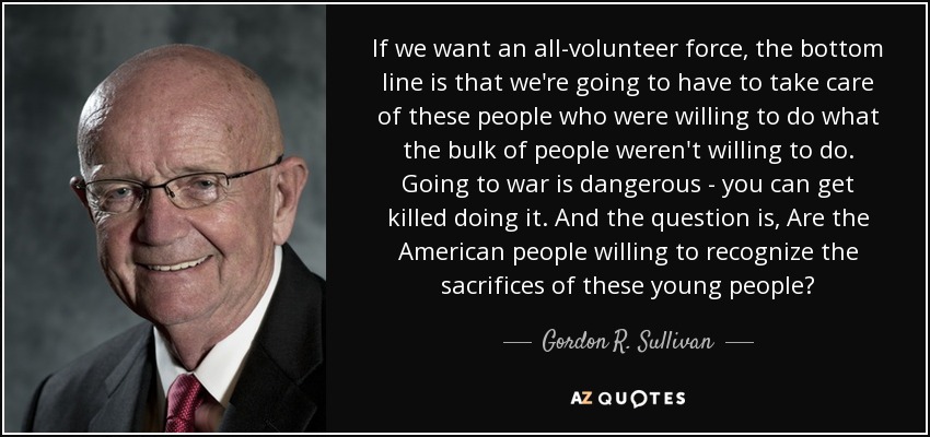 If we want an all-volunteer force, the bottom line is that we're going to have to take care of these people who were willing to do what the bulk of people weren't willing to do. Going to war is dangerous - you can get killed doing it. And the question is, Are the American people willing to recognize the sacrifices of these young people? - Gordon R. Sullivan