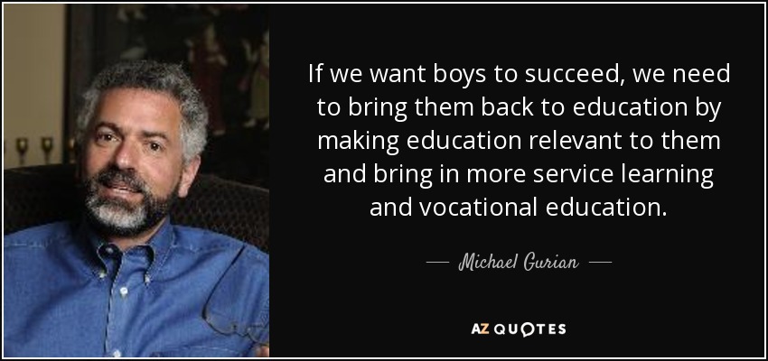 If we want boys to succeed, we need to bring them back to education by making education relevant to them and bring in more service learning and vocational education. - Michael Gurian
