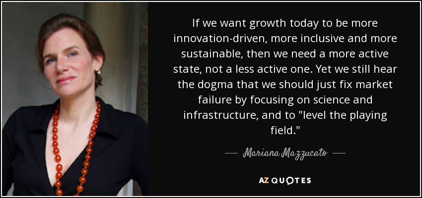 If we want growth today to be more innovation-driven, more inclusive and more sustainable, then we need a more active state, not a less active one. Yet we still hear the dogma that we should just fix market failure by focusing on science and infrastructure, and to 