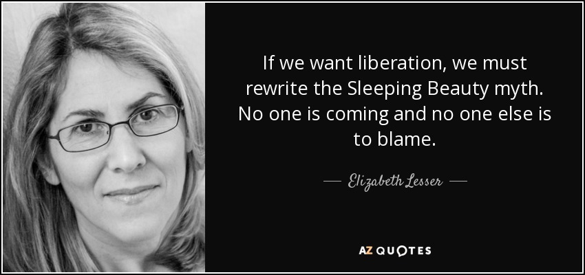 If we want liberation, we must rewrite the Sleeping Beauty myth. No one is coming and no one else is to blame. - Elizabeth Lesser