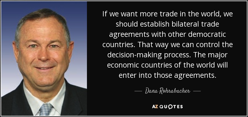 If we want more trade in the world, we should establish bilateral trade agreements with other democratic countries. That way we can control the decision-making process. The major economic countries of the world will enter into those agreements. - Dana Rohrabacher