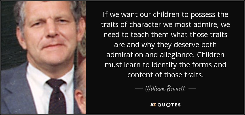 If we want our children to possess the traits of character we most admire, we need to teach them what those traits are and why they deserve both admiration and allegiance. Children must learn to identify the forms and content of those traits. - William Bennett