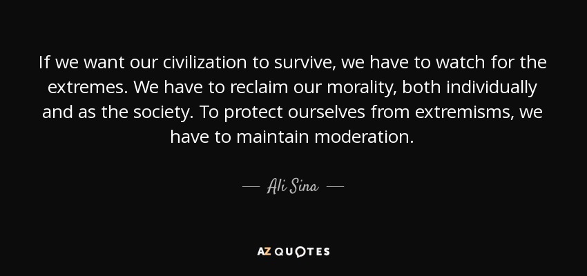 If we want our civilization to survive, we have to watch for the extremes. We have to reclaim our morality, both individually and as the society. To protect ourselves from extremisms, we have to maintain moderation. - Ali Sina