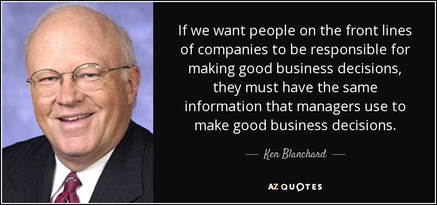 If we want people on the front lines of companies to be responsible for making good business decisions, they must have the same information that managers use to make good business decisions. - Ken Blanchard