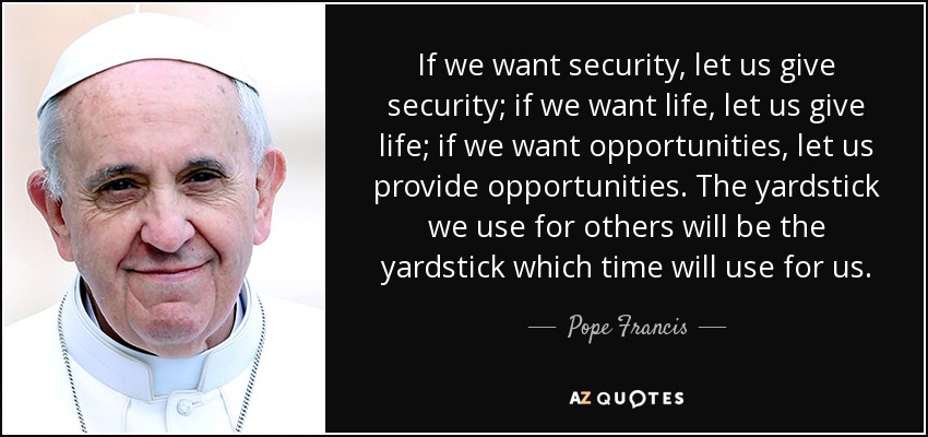 If we want security, let us give security; if we want life, let us give life; if we want opportunities, let us provide opportunities. The yardstick we use for others will be the yardstick which time will use for us. - Pope Francis