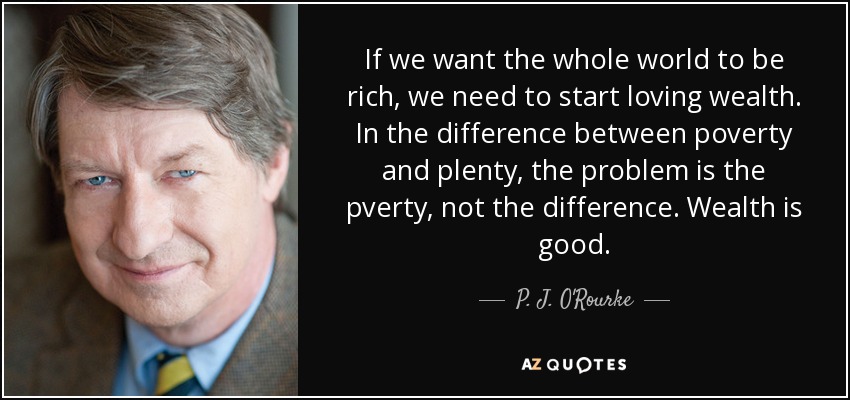 If we want the whole world to be rich, we need to start loving wealth. In the difference between poverty and plenty, the problem is the pverty, not the difference. Wealth is good. - P. J. O'Rourke