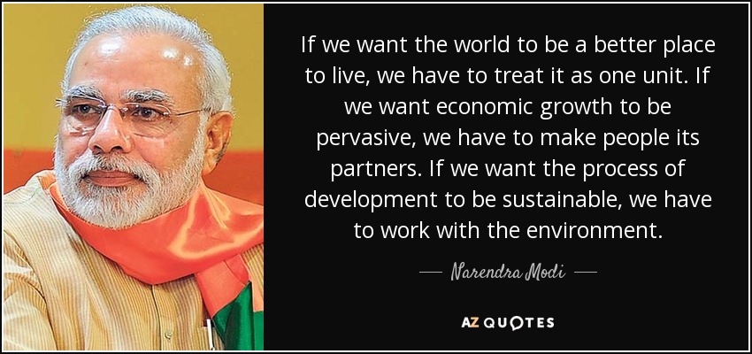 If we want the world to be a better place to live, we have to treat it as one unit. If we want economic growth to be pervasive, we have to make people its partners. If we want the process of development to be sustainable, we have to work with the environment. - Narendra Modi