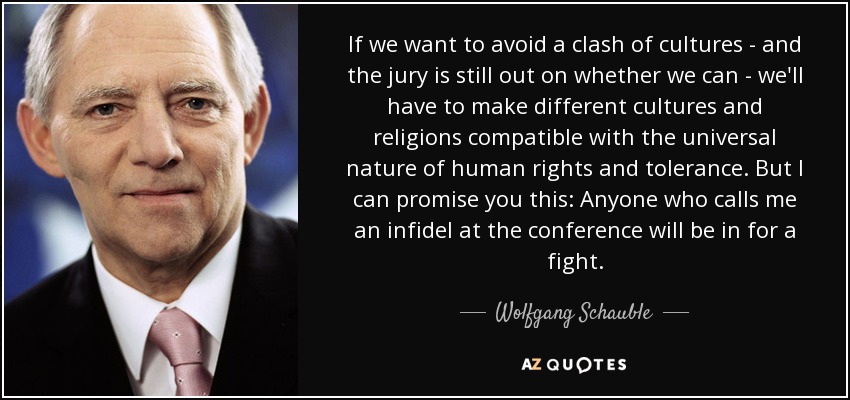 If we want to avoid a clash of cultures - and the jury is still out on whether we can - we'll have to make different cultures and religions compatible with the universal nature of human rights and tolerance. But I can promise you this: Anyone who calls me an infidel at the conference will be in for a fight. - Wolfgang Schauble