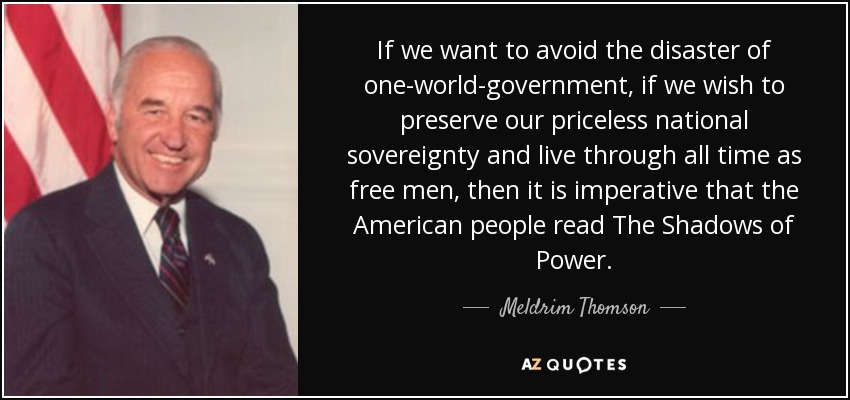 If we want to avoid the disaster of one-world-government, if we wish to preserve our priceless national sovereignty and live through all time as free men, then it is imperative that the American people read The Shadows of Power. - Meldrim Thomson, Jr.