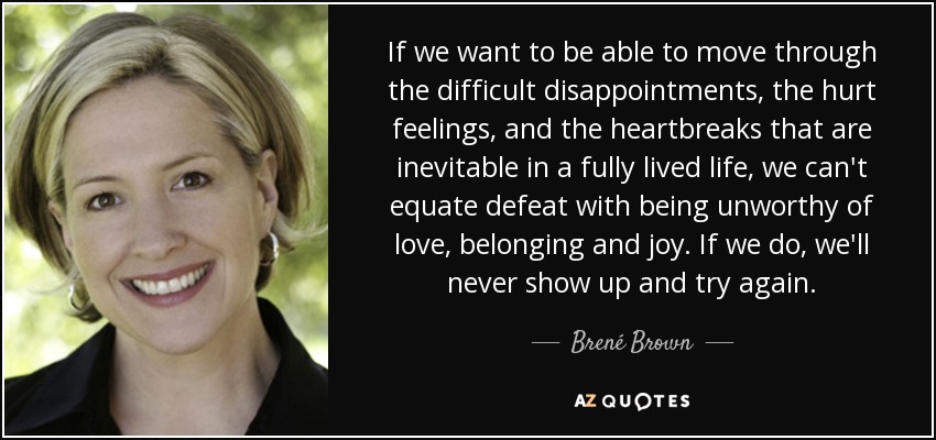 If we want to be able to move through the difficult disappointments, the hurt feelings, and the heartbreaks that are inevitable in a fully lived life, we can't equate defeat with being unworthy of love, belonging and joy. If we do, we'll never show up and try again. - Brené Brown