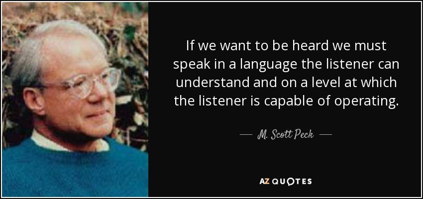 If we want to be heard we must speak in a language the listener can understand and on a level at which the listener is capable of operating. - M. Scott Peck
