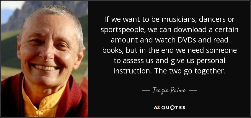 If we want to be musicians, dancers or sportspeople, we can download a certain amount and watch DVDs and read books, but in the end we need someone to assess us and give us personal instruction. The two go together. - Tenzin Palmo