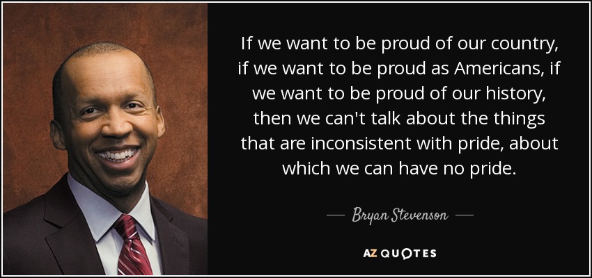 If we want to be proud of our country, if we want to be proud as Americans, if we want to be proud of our history, then we can't talk about the things that are inconsistent with pride, about which we can have no pride. - Bryan Stevenson