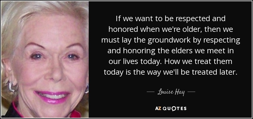 If we want to be respected and honored when we're older, then we must lay the groundwork by respecting and honoring the elders we meet in our lives today. How we treat them today is the way we'll be treated later. - Louise Hay