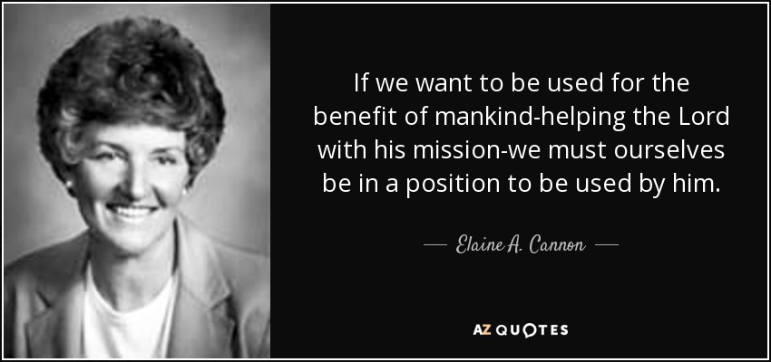 If we want to be used for the benefit of mankind-helping the Lord with his mission-we must ourselves be in a position to be used by him. - Elaine A. Cannon