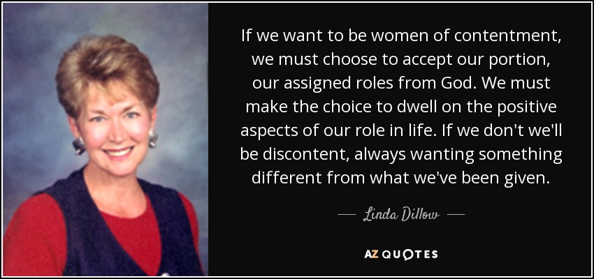 If we want to be women of contentment, we must choose to accept our portion, our assigned roles from God. We must make the choice to dwell on the positive aspects of our role in life. If we don't we'll be discontent, always wanting something different from what we've been given. - Linda Dillow