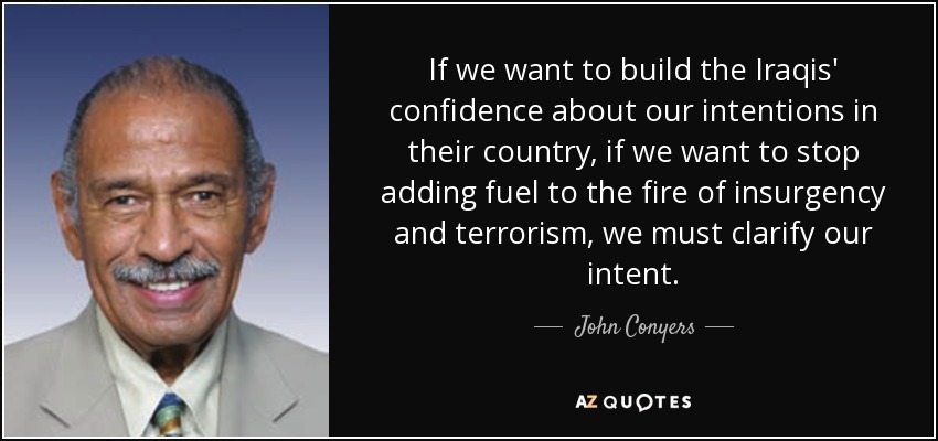 If we want to build the Iraqis' confidence about our intentions in their country, if we want to stop adding fuel to the fire of insurgency and terrorism, we must clarify our intent. - John Conyers