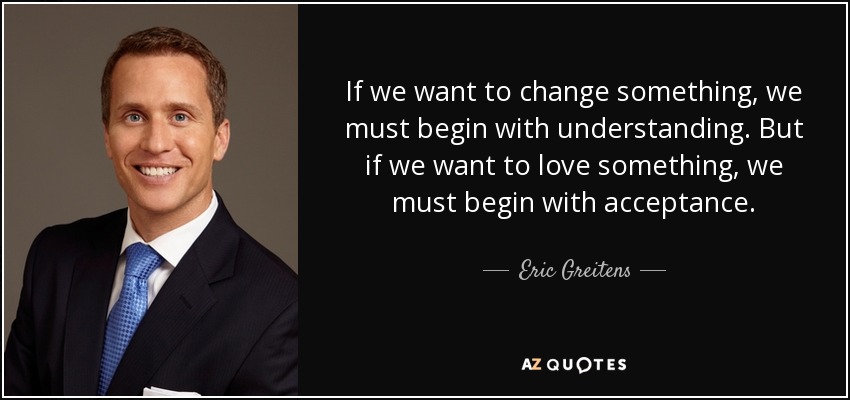 If we want to change something, we must begin with understanding. But if we want to love something, we must begin with acceptance. - Eric Greitens