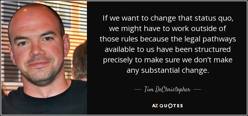 If we want to change that status quo, we might have to work outside of those rules because the legal pathways available to us have been structured precisely to make sure we don’t make any substantial change. - Tim DeChristopher
