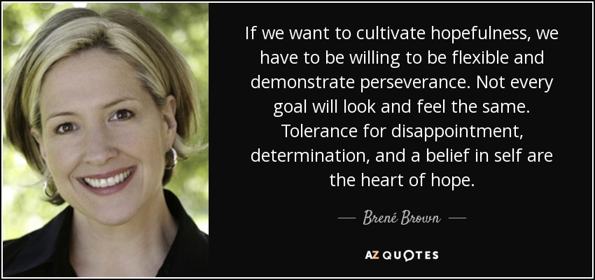 If we want to cultivate hopefulness, we have to be willing to be flexible and demonstrate perseverance. Not every goal will look and feel the same. Tolerance for disappointment, determination, and a belief in self are the heart of hope. - Brené Brown