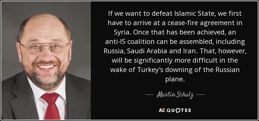 If we want to defeat Islamic State, we first have to arrive at a cease-fire agreement in Syria. Once that has been achieved, an anti-IS coalition can be assembled, including Russia, Saudi Arabia and Iran. That, however, will be significantly more difficult in the wake of Turkey's downing of the Russian plane. - Martin Schulz