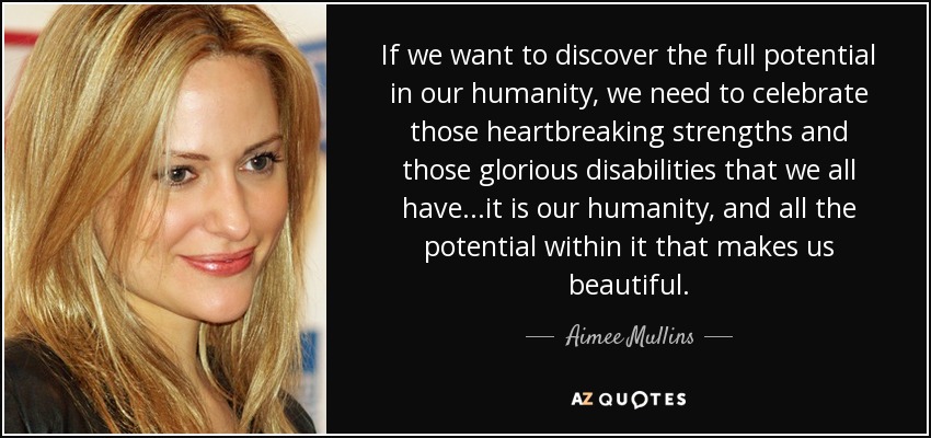 If we want to discover the full potential in our humanity, we need to celebrate those heartbreaking strengths and those glorious disabilities that we all have...it is our humanity, and all the potential within it that makes us beautiful. - Aimee Mullins