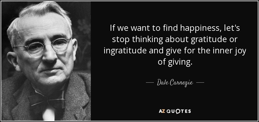 If we want to find happiness, let's stop thinking about gratitude or ingratitude and give for the inner joy of giving. - Dale Carnegie