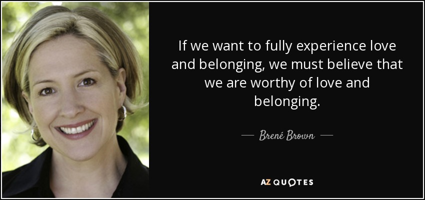 If we want to fully experience love and belonging, we must believe that we are worthy of love and belonging. - Brené Brown