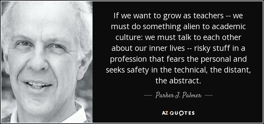 If we want to grow as teachers -- we must do something alien to academic culture: we must talk to each other about our inner lives -- risky stuff in a profession that fears the personal and seeks safety in the technical, the distant, the abstract. - Parker J. Palmer