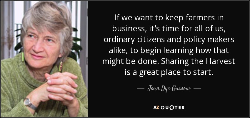 If we want to keep farmers in business, it's time for all of us, ordinary citizens and policy makers alike, to begin learning how that might be done. Sharing the Harvest is a great place to start. - Joan Dye Gussow