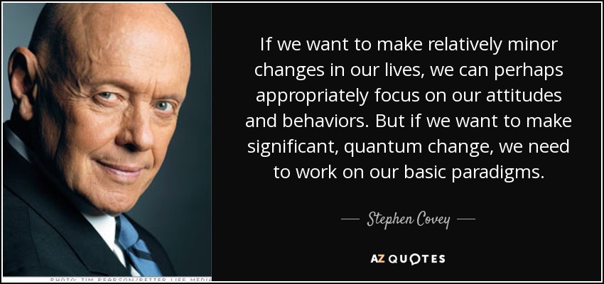 If we want to make relatively minor changes in our lives, we can perhaps appropriately focus on our attitudes and behaviors. But if we want to make significant, quantum change, we need to work on our basic paradigms. - Stephen Covey