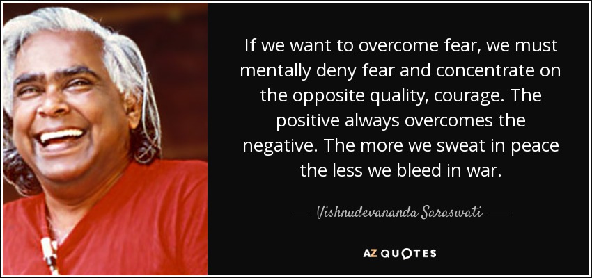 If we want to overcome fear, we must mentally deny fear and concentrate on the opposite quality, courage. The positive always overcomes the negative. The more we sweat in peace the less we bleed in war. - Vishnudevananda Saraswati