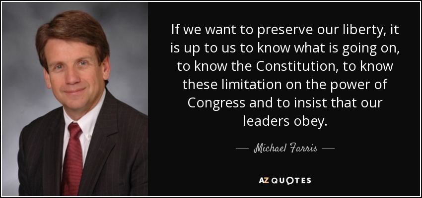 If we want to preserve our liberty, it is up to us to know what is going on, to know the Constitution, to know these limitation on the power of Congress and to insist that our leaders obey. - Michael Farris