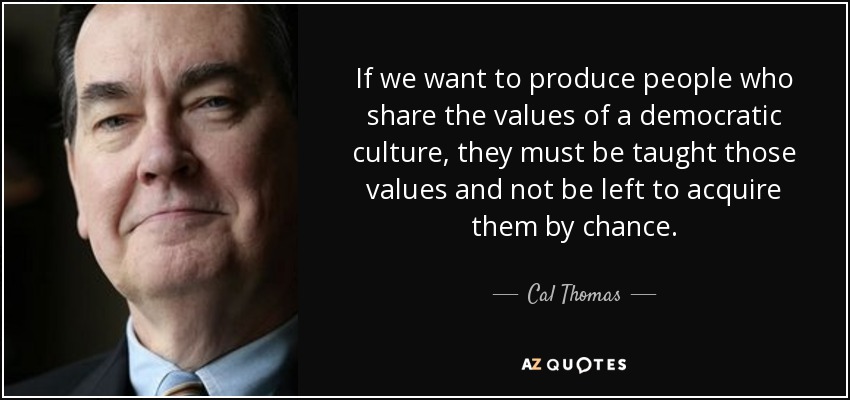 If we want to produce people who share the values of a democratic culture, they must be taught those values and not be left to acquire them by chance. - Cal Thomas